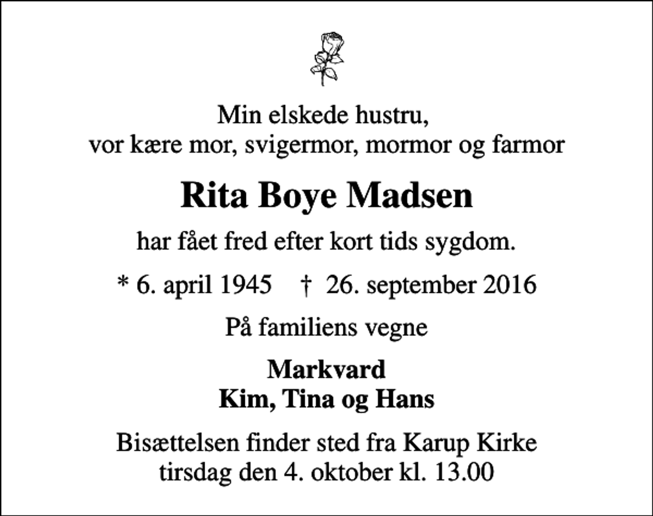 <p>Min elskede hustru, vor kære mor, svigermor, mormor og farmor<br />Rita Boye Madsen<br />har fået fred efter kort tids sygdom.<br />* 6. april 1945 ✝ 26. september 2016<br />På familiens vegne<br />Markvard Kim, Tina og Hans<br />Bisættelsen finder sted fra Karup Kirke tirsdag den 4. oktober kl. 13.00</p>