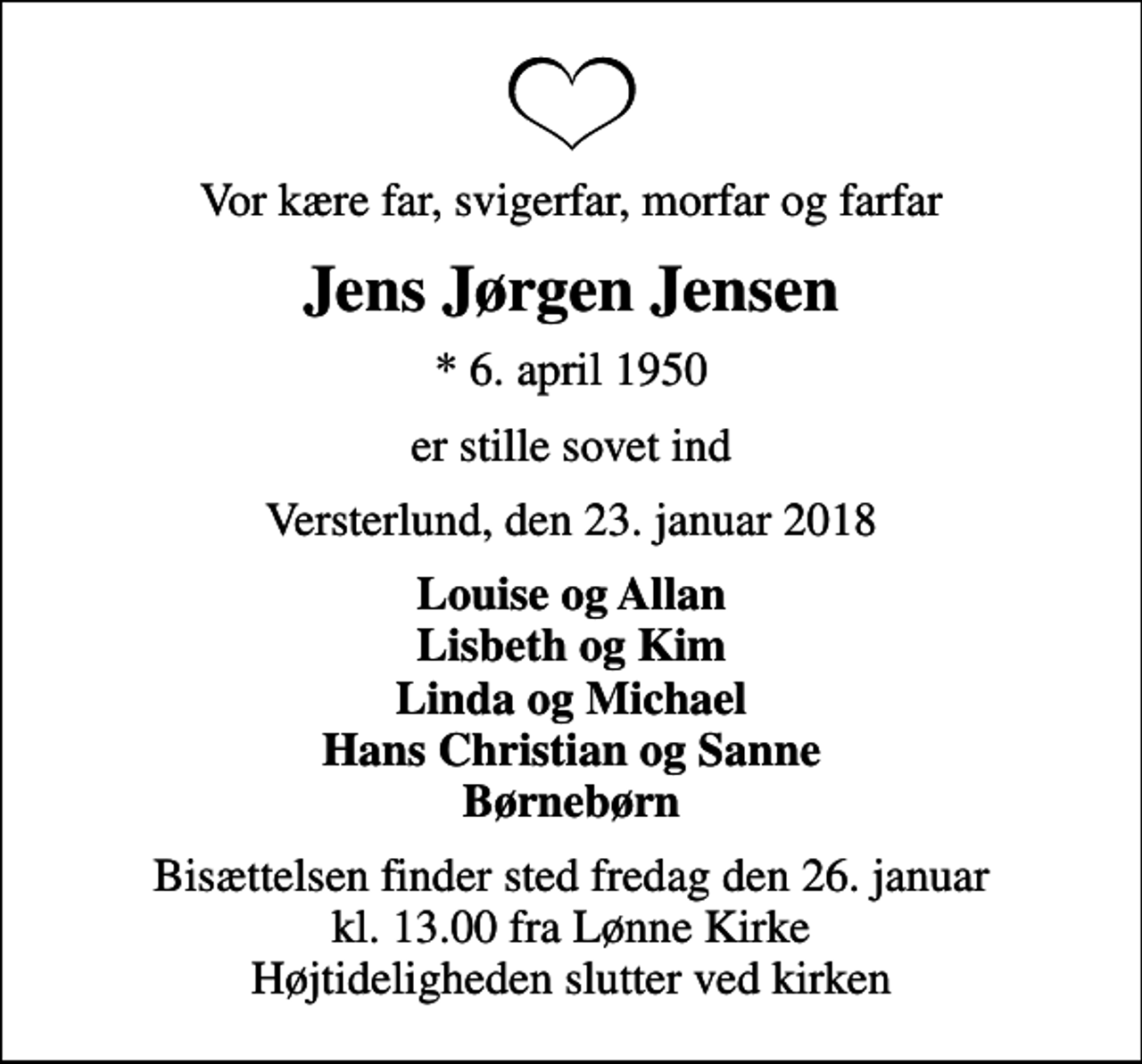 <p>Vor kære far, svigerfar, morfar og farfar<br />Jens Jørgen Jensen<br />* 6. april 1950<br />er stille sovet ind<br />Versterlund, den 23. januar 2018<br />Louise og Allan Lisbeth og Kim Linda og Michael Hans Christian og Sanne Børnebørn<br />Bisættelsen finder sted fredag den 26. januar kl. 13.00 fra Lønne Kirke Højtideligheden slutter ved kirken</p>