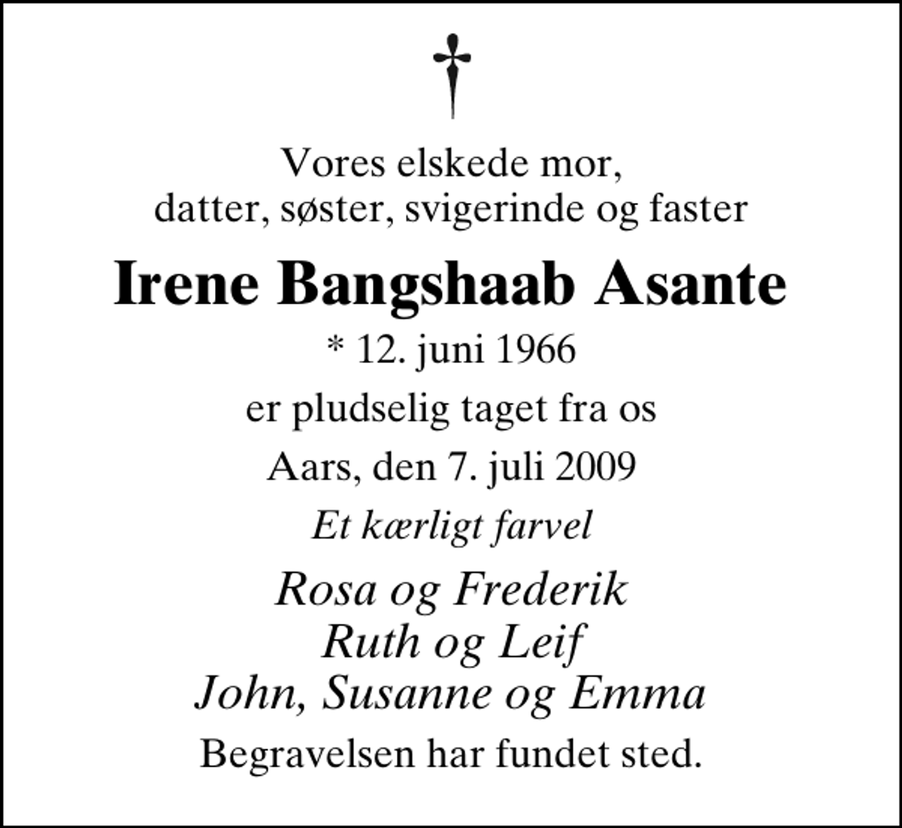 <p>Vores elskede mor, datter, søster, svigerinde og faster<br />Irene Bangshaab Asante<br />* 12. juni 1966<br />er pludselig taget fra os<br />Aars, den 7. juli 2009<br />Et kærligt farvel<br />Rosa og Frederik Ruth og Leif John, Susanne og Emma<br />Begravelsen har fundet sted.</p>