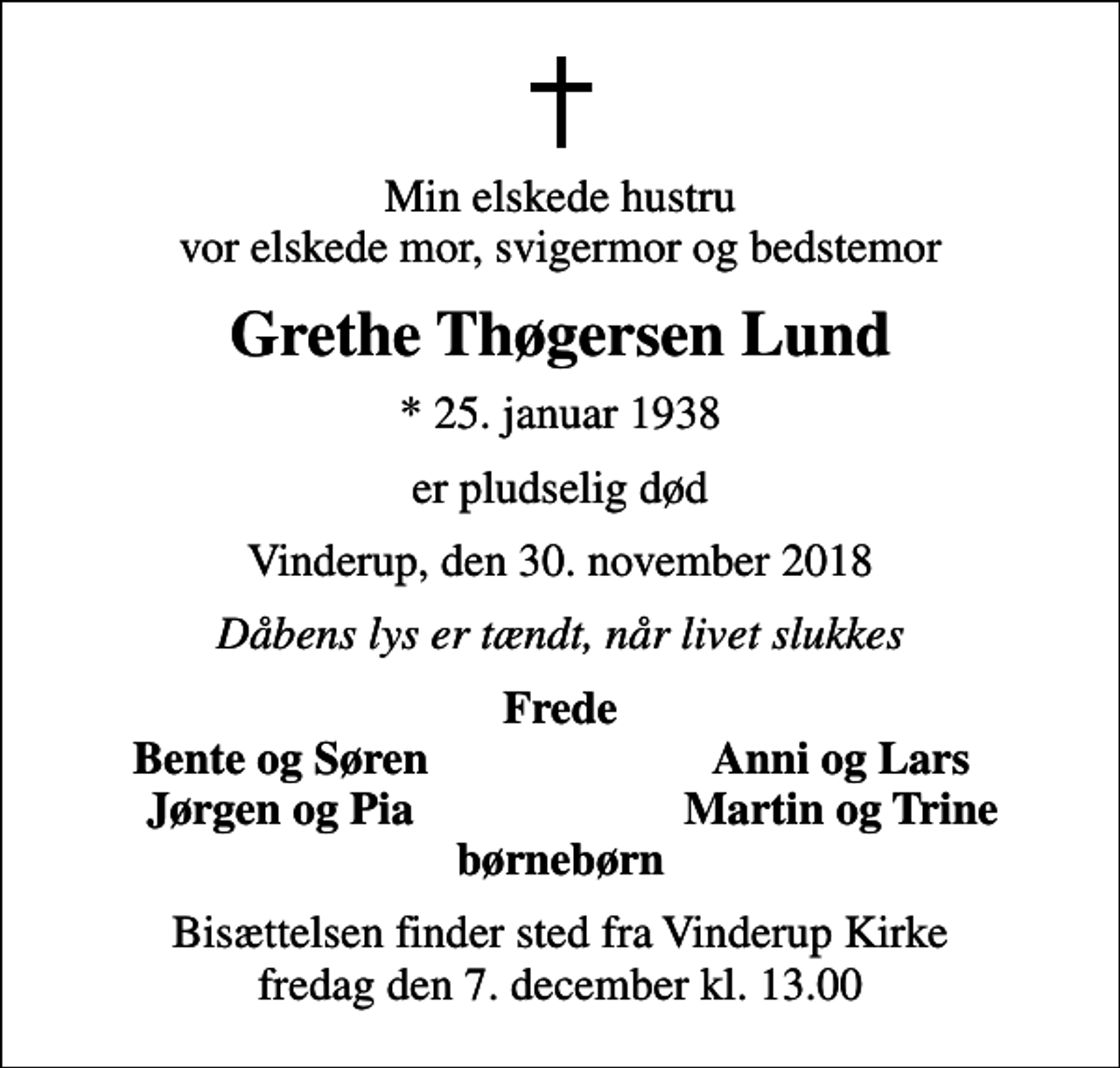 <p>Min elskede hustru vor elskede mor, svigermor og bedstemor<br />Grethe Thøgersen Lund<br />* 25. januar 1938<br />er pludselig død<br />Vinderup, den 30. november 2018<br />Dåbens lys er tændt, når livet slukkes<br />Frede<br />Bente og Søren<br />Anni og Lars<br />Jørgen og Pia<br />Martin og Trine<br />Bisættelsen finder sted fra Vinderup Kirke fredag den 7. december kl. 13.00</p>