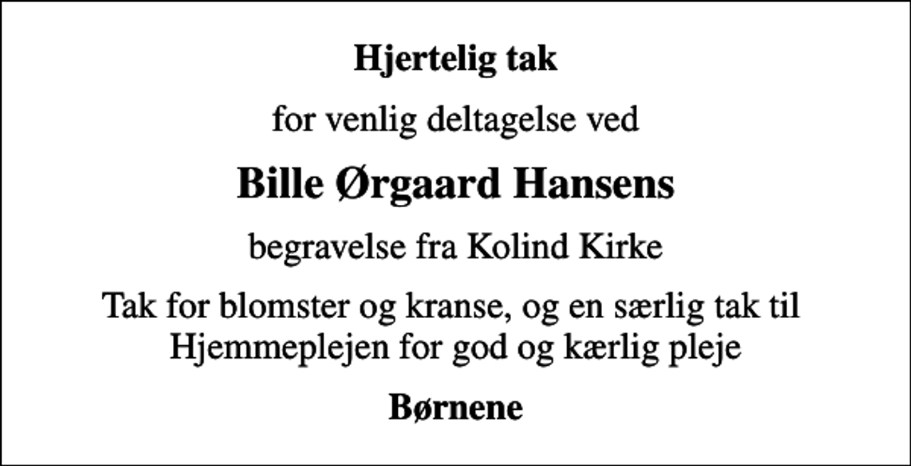 <p>Hjertelig tak<br />for venlig deltagelse ved<br />Bille Ørgaard Hansens<br />begravelse fra Kolind Kirke<br />Tak for blomster og kranse, og en særlig tak til Hjemmeplejen for god og kærlig pleje<br />Børnene</p>