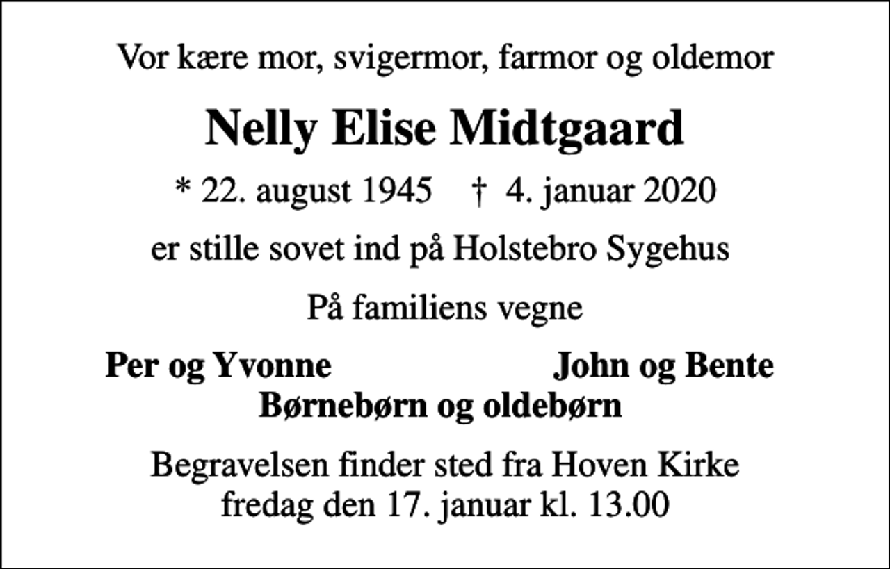 <p>Vor kære mor, svigermor, farmor og oldemor<br />Nelly Elise Midtgaard<br />* 22. august 1945 ✝ 4. januar 2020<br />er stille sovet ind på Holstebro Sygehus<br />På familiens vegne<br />Per og Yvonne<br />John og Bente<br />Begravelsen finder sted fra Hoven Kirke fredag den 17. januar kl. 13.00</p>