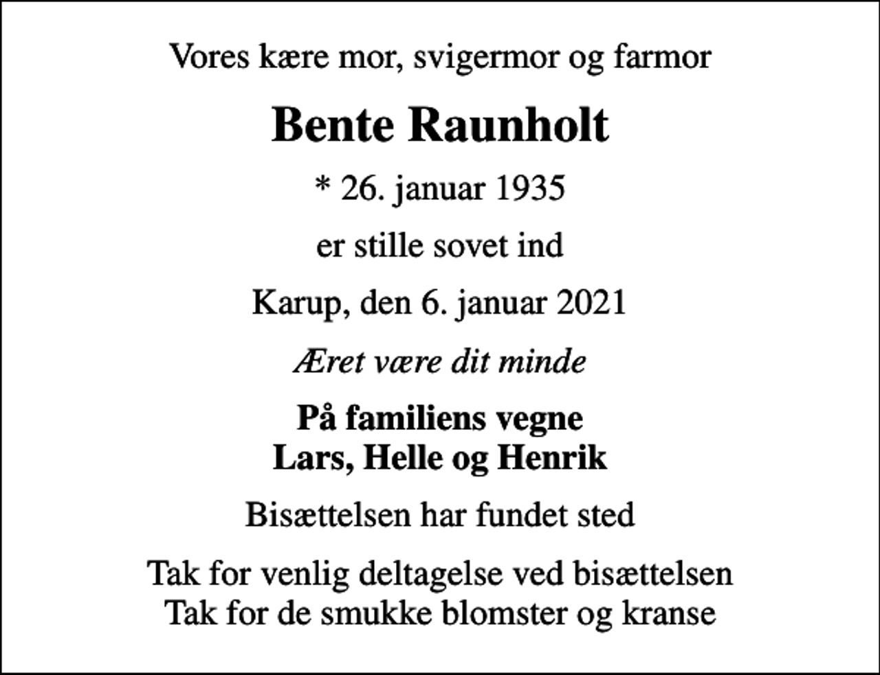 <p>Vores kære mor, svigermor og farmor<br />Bente Raunholt<br />* 26. januar 1935<br />er stille sovet ind<br />Karup, den 6. januar 2021<br />Æret være dit minde<br />På familiens vegne Lars, Helle og Henrik<br />Bisættelsen har fundet sted<br />Tak for venlig deltagelse ved bisættelsen Tak for de smukke blomster og kranse</p>