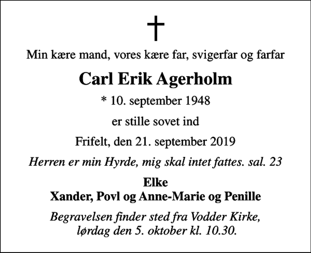 <p>Min kære mand, vores kære far, svigerfar og farfar<br />Carl Erik Agerholm<br />* 10. september 1948<br />er stille sovet ind<br />Frifelt, den 21. september 2019<br />Herren er min Hyrde, mig skal intet fattes. sal. 23<br />Elke Xander, Povl og Anne-Marie og Penille<br />Begravelsen finder sted fra Vodder Kirke, lørdag den 5. oktober kl. 10.30.</p>