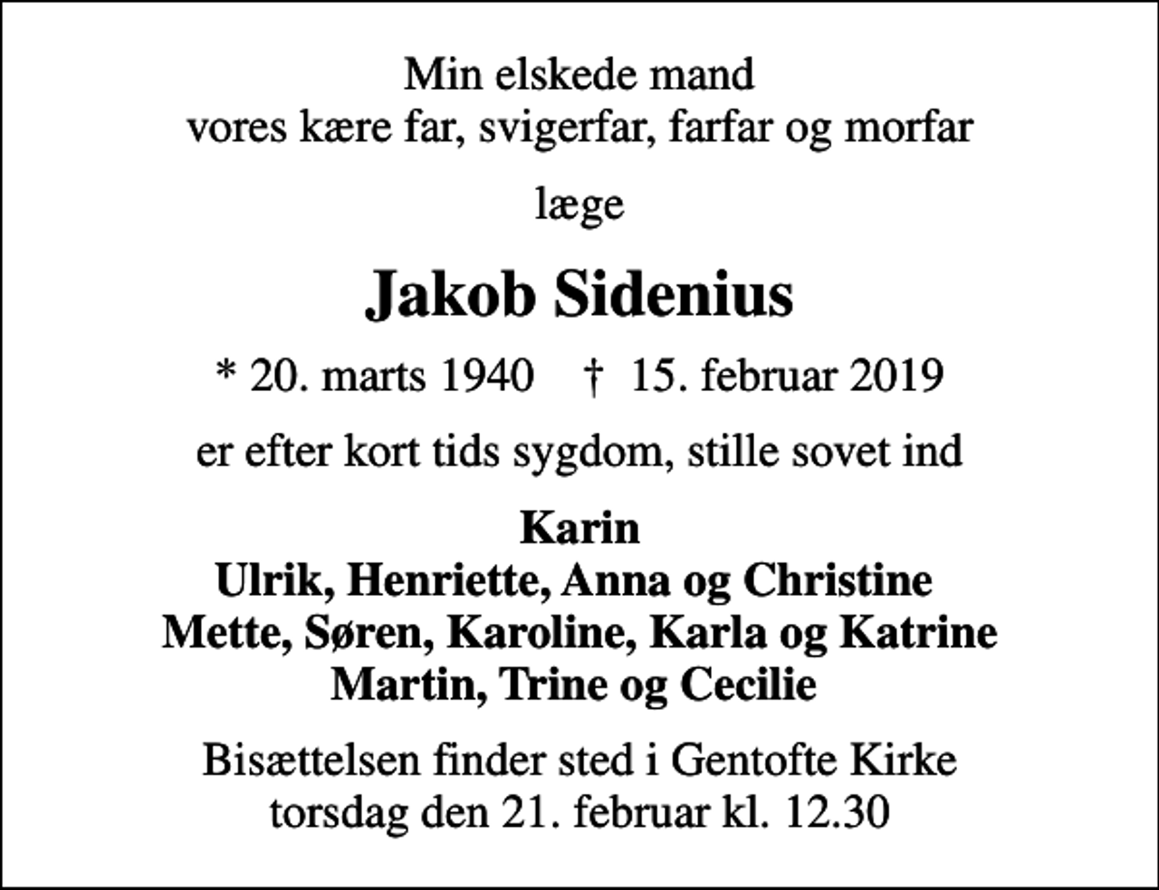 <p>Min elskede mand vores kære far, svigerfar, farfar og morfar<br />læge<br />Jakob Sidenius<br />* 20. marts 1940 ✝ 15. februar 2019<br />er efter kort tids sygdom, stille sovet ind<br />Karin Ulrik, Henriette, Anna og Christine Mette, Søren, Karoline, Karla og Katrine Martin, Trine og Cecilie<br />Bisættelsen finder sted i Gentofte Kirke torsdag den 21. februar kl. 12.30</p>