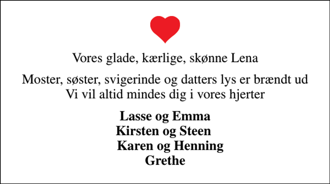 <p>Vores glade, kærlige, skønne Lena<br />Moster, søster, svigerinde og datters lys er brændt ud Vi vil altid mindes dig i vores hjerter<br />Lasse og Emma Kirsten og Steen Karen og Henning Grethe</p>