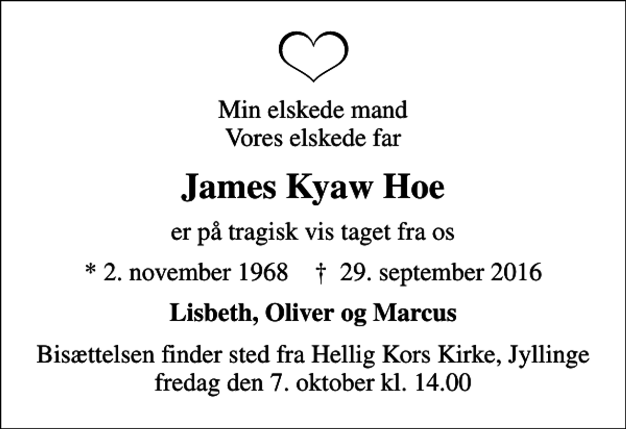 <p>Min elskede mand Vores elskede far<br />James Kyaw Hoe<br />er på tragisk vis taget fra os<br />* 2. november 1968 ✝ 29. september 2016<br />Lisbeth, Oliver og Marcus<br />Bisættelsen finder sted fra Hellig Kors Kirke, Jyllinge fredag den 7. oktober kl. 14.00</p>