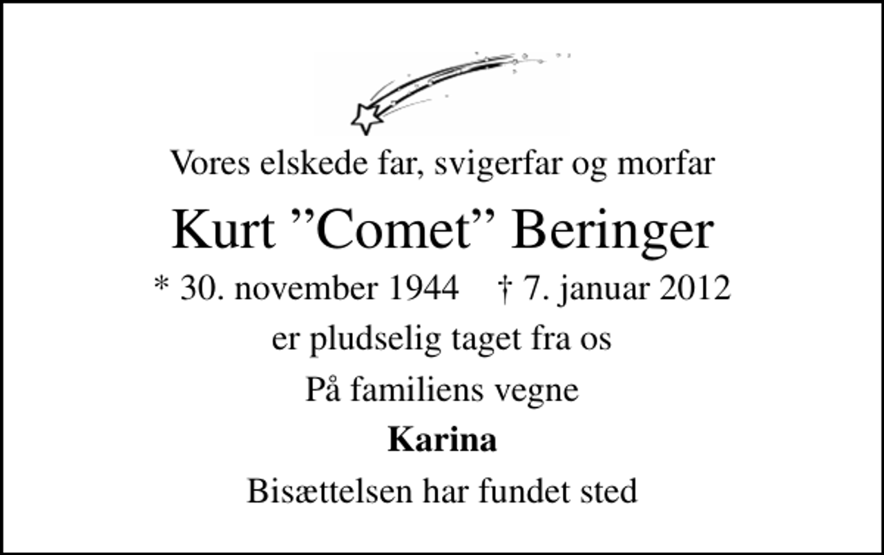 <p>Vores elskede far, svigerfar og morfar<br />Kurt Comet Beringer<br />* 30. november 1944 ✝ 7. januar 2012<br />er pludselig taget fra os<br />På familiens vegne<br />Karina<br />Bisættelsen har fundet sted</p>