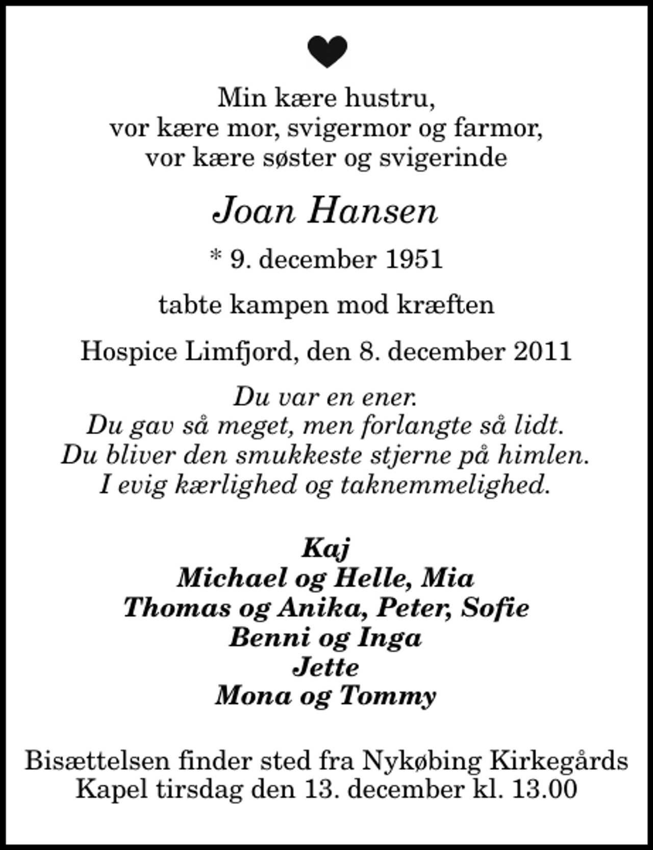 <p>Min kære hustru, vor kære mor, svigermor og farmor, vor kære søster og svigerinde<br />Joan Hansen<br />* 9. december 1951<br />tabte kampen mod kræften<br />Hospice Limfjord, den 8. december 2011<br />Du var en ener. Du gav så meget, men forlangte så lidt. Du bliver den smukkeste stjerne på himlen. I evig kærlighed og taknemmelighed.<br />Kaj Michael og Helle, Mia Thomas og Anika, Peter, Sofie Benni og Inga Jette Mona og Tommy<br />Bisættelsen finder sted fra Nykøbing Kirkegårds Kapel tirsdag den 13. december kl. 13.00</p>