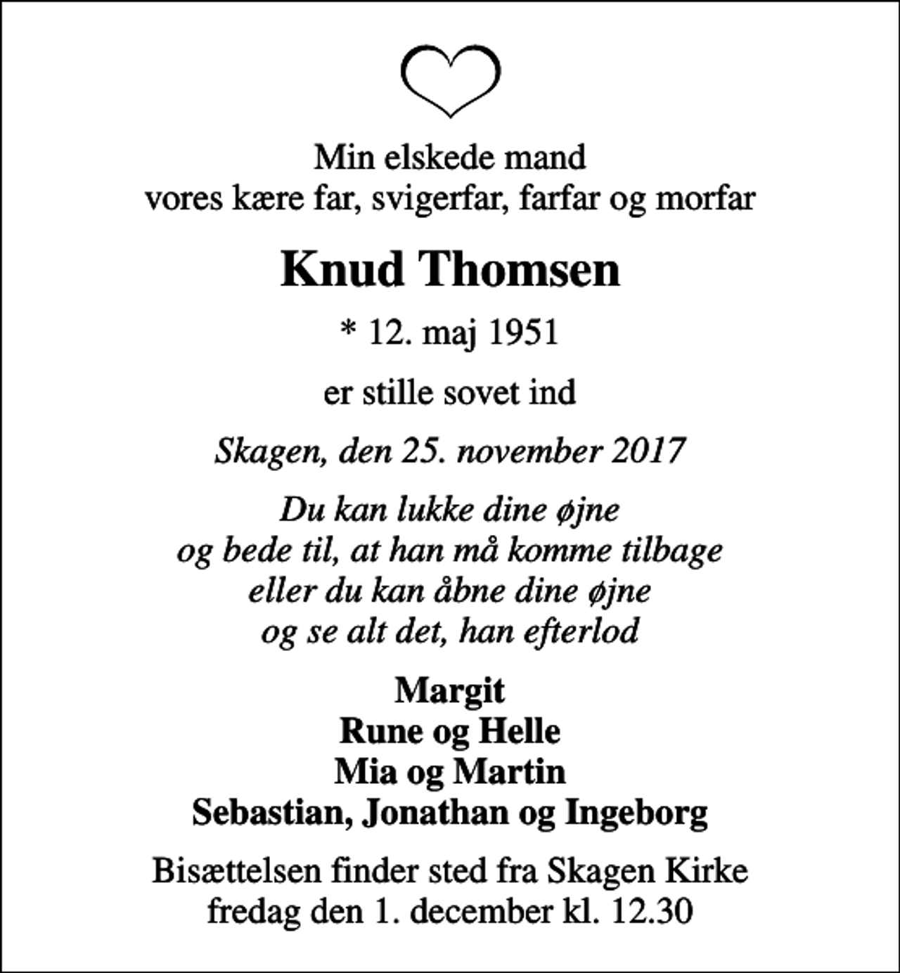 <p>Min elskede mand vores kære far, svigerfar, farfar og morfar<br />Knud Thomsen<br />* 12. maj 1951<br />er stille sovet ind<br />Skagen, den 25. november 2017<br />Du kan lukke dine øjne og bede til, at han må komme tilbage eller du kan åbne dine øjne og se alt det, han efterlod<br />Margit Rune og Helle Mia og Martin Sebastian, Jonathan og Ingeborg<br />Bisættelsen finder sted fra Skagen Kirke fredag den 1. december kl. 12.30</p>