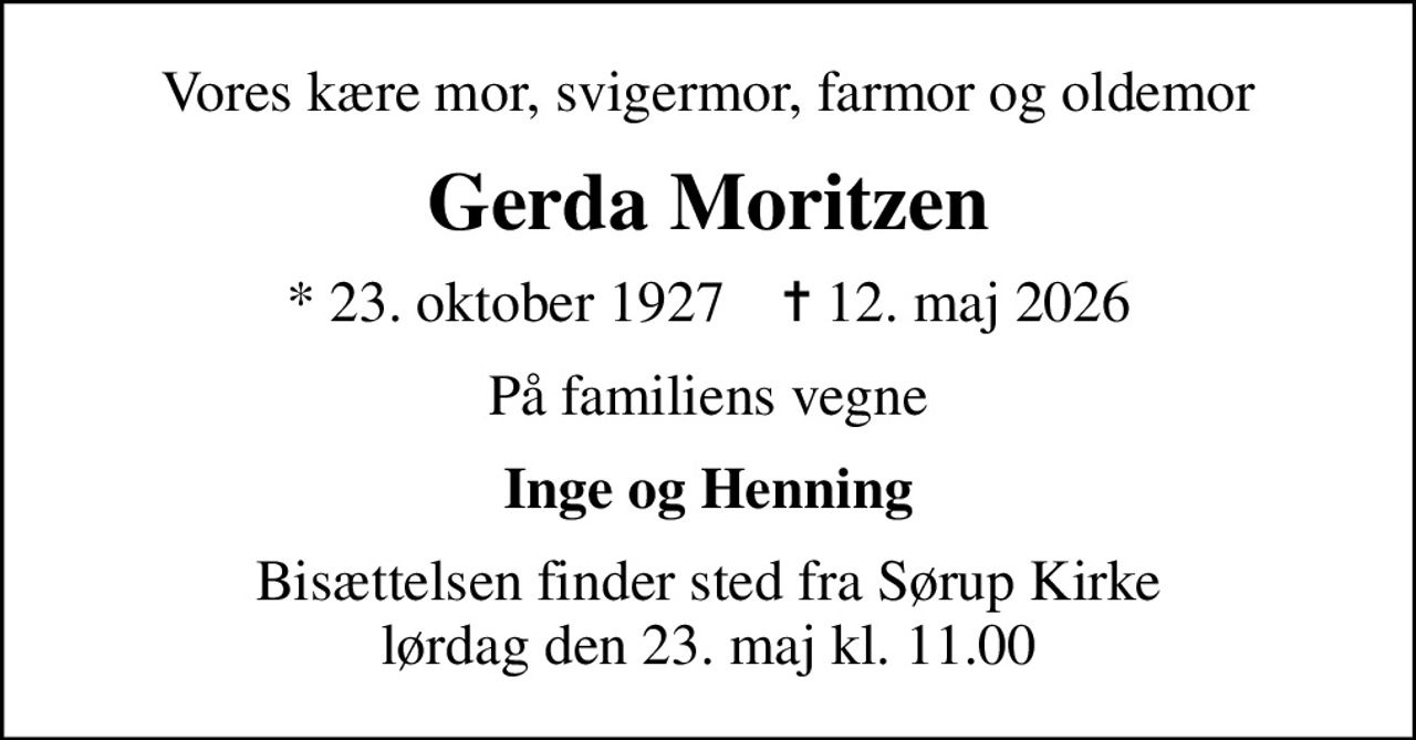 Vores kære mor, svigermor, farmor og oldemor
Gerda Moritzen
* 23. oktober 1927    ✝ 12. maj 2026
På familiens vegne
Inge og Henning
Bisættelsen finder sted fra Sørup Kirke  lørdag den 23. maj kl. 11.00