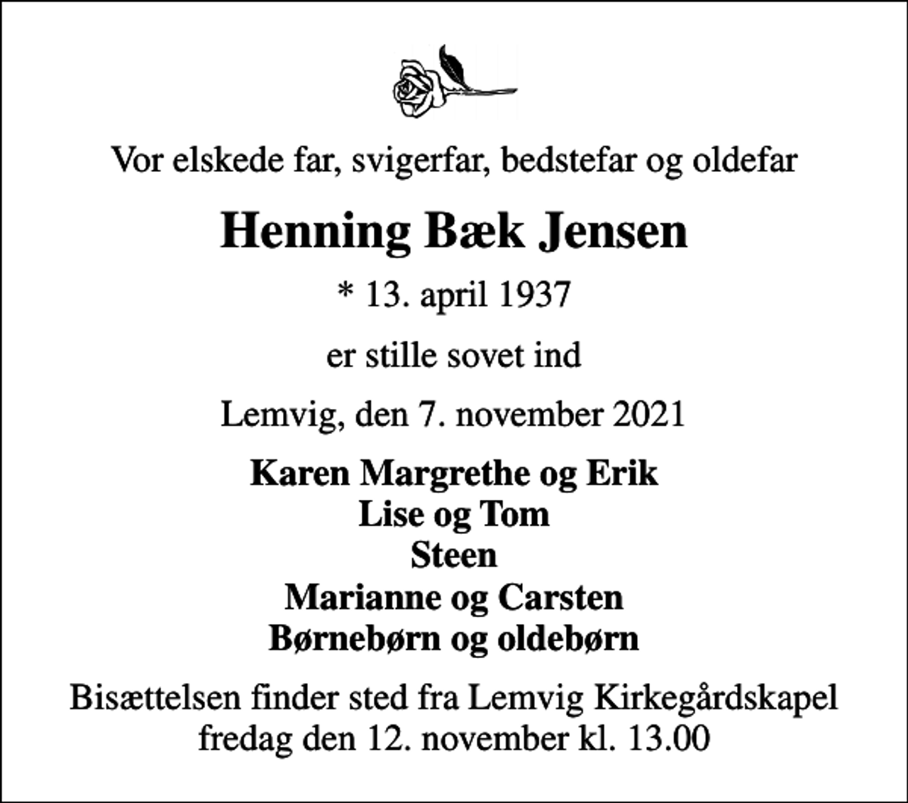 <p>Vor elskede far, svigerfar, bedstefar og oldefar<br />Henning Bæk Jensen<br />* 13. april 1937<br />er stille sovet ind<br />Lemvig, den 7. november 2021<br />Karen Margrethe og Erik Lise og Tom Steen Marianne og Carsten Børnebørn og oldebørn<br />Bisættelsen finder sted fra Lemvig Kirkegårdskapel fredag den 12. november kl. 13.00</p>