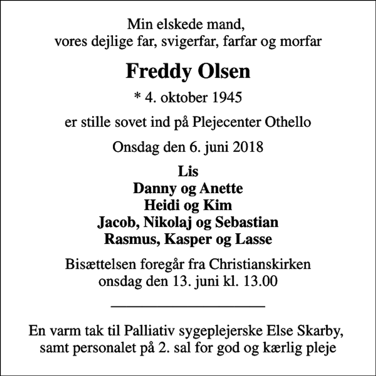 <p>Min elskede mand, vores dejlige far, svigerfar, farfar og morfar<br />Freddy Olsen<br />* 4. oktober 1945<br />er stille sovet ind på Plejecenter Othello<br />Onsdag den 6. juni 2018<br />Lis Danny og Anette Heidi og Kim Jacob, Nikolaj og Sebastian Rasmus, Kasper og Lasse<br />Bisættelsen foregår fra Christianskirken onsdag den 13. juni kl. 13.00<br />En varm tak til Palliativ sygeplejerske Else Skarby, samt personalet på 2. sal for god og kærlig pleje</p>