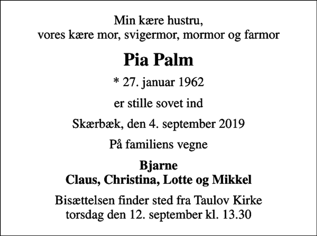 <p>Min kære hustru, vores kære mor, svigermor, mormor og farmor<br />Pia Palm<br />* 27. januar 1962<br />er stille sovet ind<br />Skærbæk, den 4. september 2019<br />På familiens vegne<br />Bjarne Claus, Christina, Lotte og Mikkel<br />Bisættelsen finder sted fra Taulov Kirke torsdag den 12. september kl. 13.30</p>