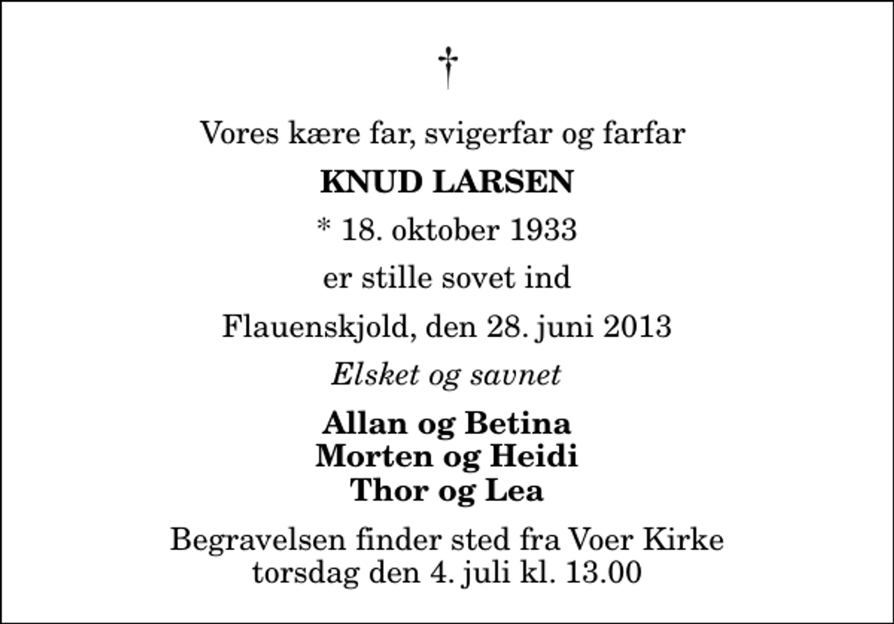 <p>Vores kære far, svigerfar og farfar<br />Knud Larsen<br />* 18. oktober 1933<br />er stille sovet ind<br />Flauenskjold, den 28. juni 2013<br />Elsket og savnet<br />Allan og Betina Morten og Heidi Thor og Lea<br />Begravelsen finder sted fra Voer Kirke torsdag den 4. juli kl. 13.00</p>
