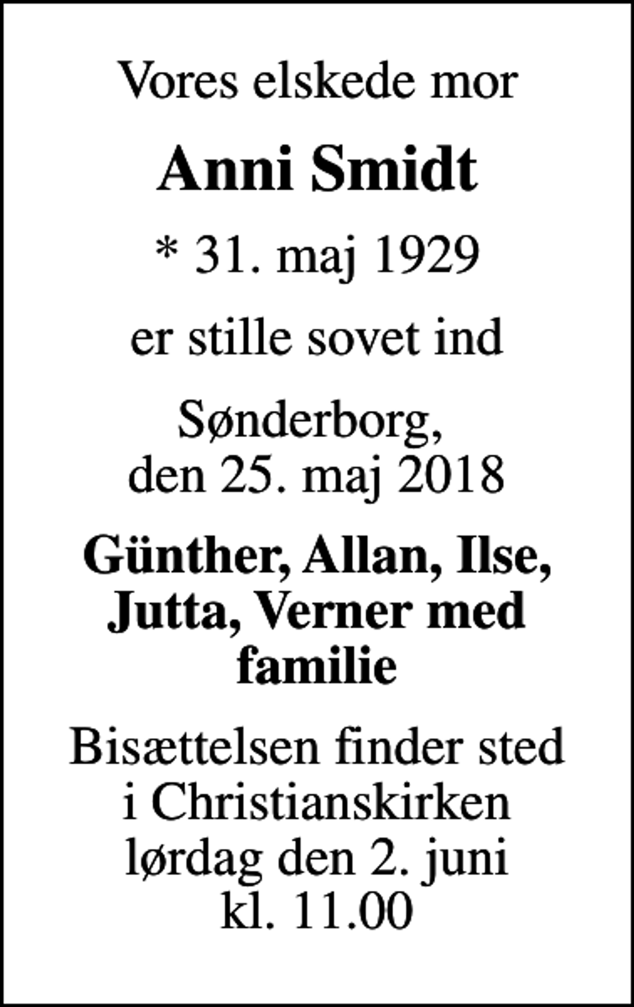 <p>Vores elskede mor<br />Anni Smidt<br />* 31. maj 1929<br />er stille sovet ind<br />Sønderborg, den 25. maj 2018<br />Günther, Allan, Ilse, Jutta, Verner med familie<br />Bisættelsen finder sted i Christianskirken lørdag den 2. juni kl. 11.00</p>