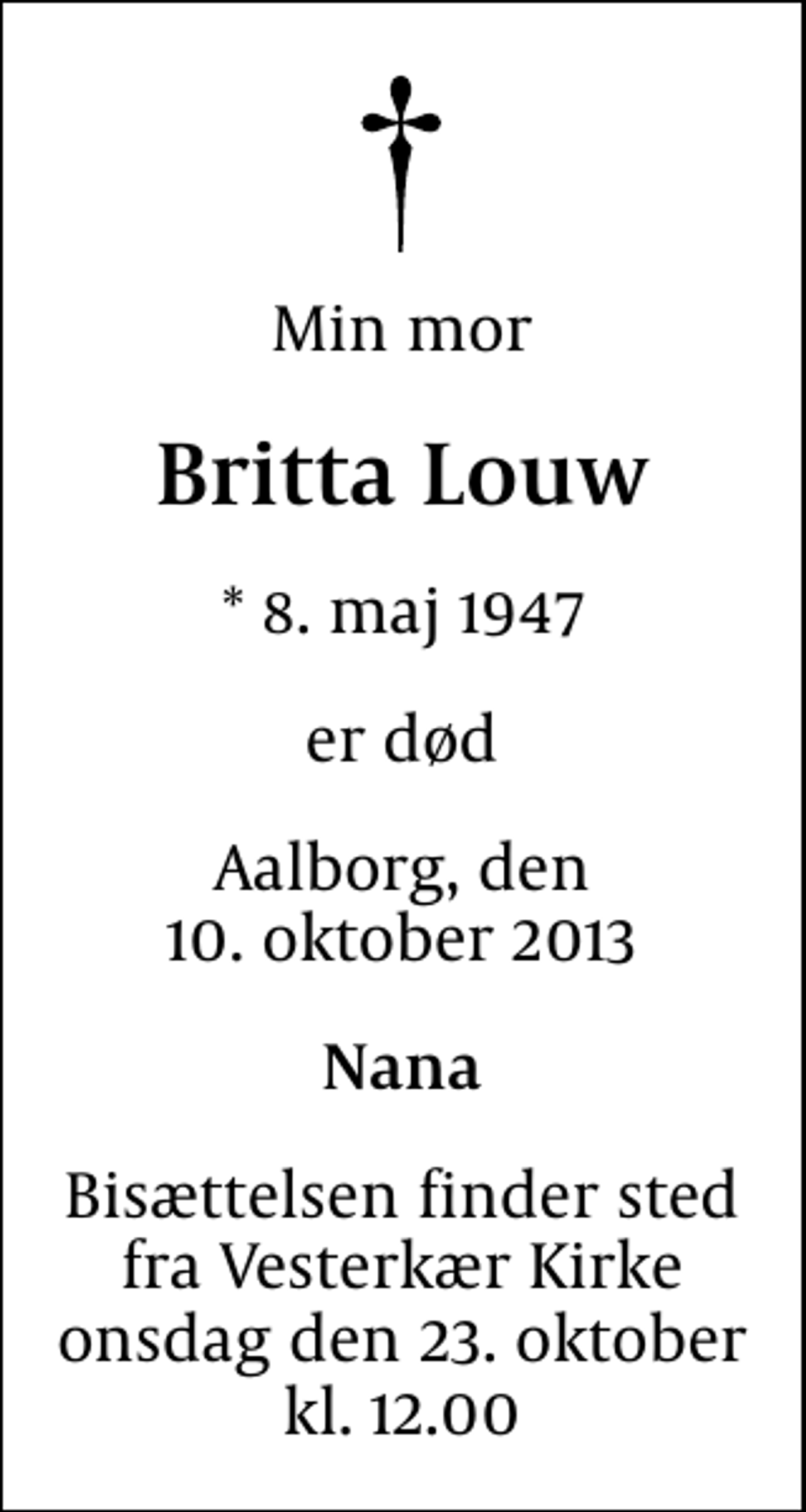 <p>Min mor<br />Britta Louw<br />* 8. maj 1947<br />er død<br />Aalborg, den 10. oktober 2013<br />Nana<br />Bisættelsen finder sted fra Vesterkær Kirke onsdag den 23. oktober kl. 12.00</p>