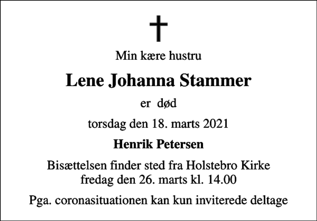 <p>Min kære hustru<br />Lene Johanna Stammer<br />er død<br />torsdag den 18. marts 2021<br />Henrik Petersen<br />Bisættelsen finder sted fra Holstebro Kirke fredag den 26. marts kl. 14.00<br />Pga. coronasituationen kan kun inviterede deltage</p>