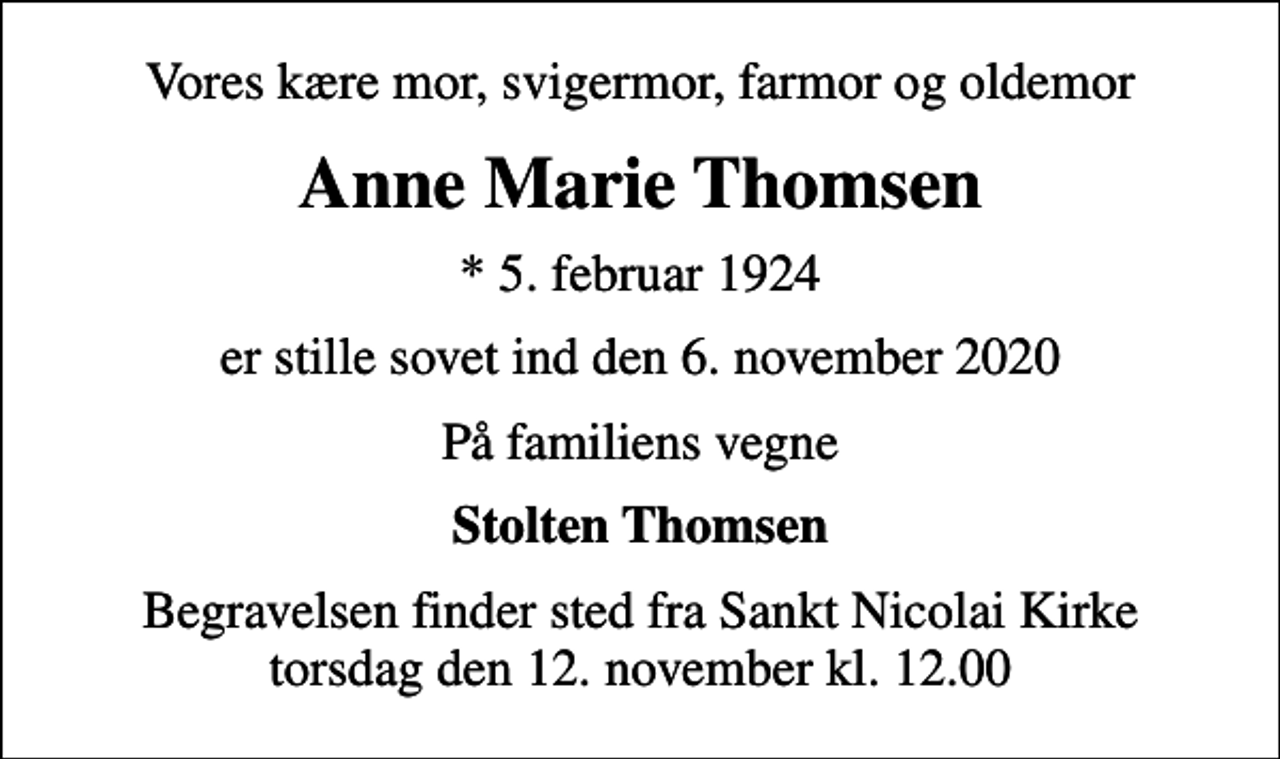 <p>Vores kære mor, svigermor, farmor og oldemor<br />Anne Marie Thomsen<br />* 5. februar 1924<br />er stille sovet ind den 6. november 2020<br />På familiens vegne<br />Stolten Thomsen<br />Begravelsen finder sted fra Sankt Nicolai Kirke torsdag den 12. november kl. 12.00</p>