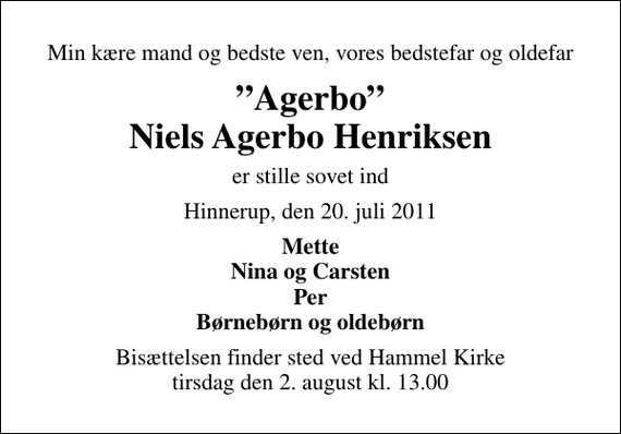 <p>Min kære mand og bedste ven, vores bedstefar og oldefar<br />Agerbo Niels Agerbo Henriksen<br />er stille sovet ind<br />Hinnerup, den 20. juli 2011<br />Mette Nina og Carsten Per Børnebørn og oldebørn<br />Bisættelsen finder sted ved Hammel Kirke tirsdag den 2. august kl. 13.00</p>