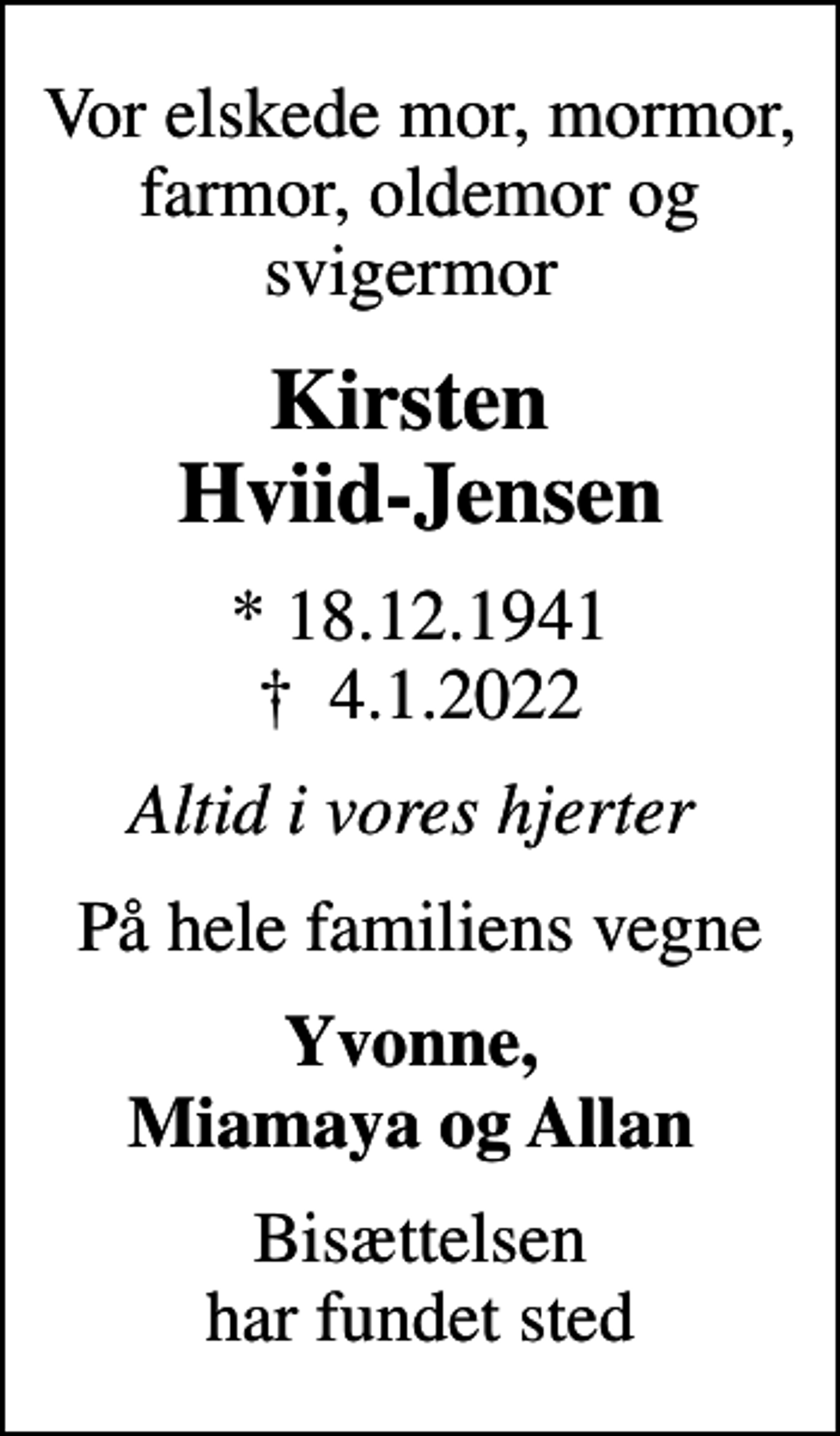<p>Vor elskede mor, mormor, farmor, oldemor og svigermor<br />Kirsten Hviid-Jensen<br />* 18.12.1941<br />✝ 4.1.2022<br />Altid i vores hjerter<br />På hele familiens vegne<br />Yvonne, Miamaya og Allan<br />Bisættelsen har fundet sted</p>