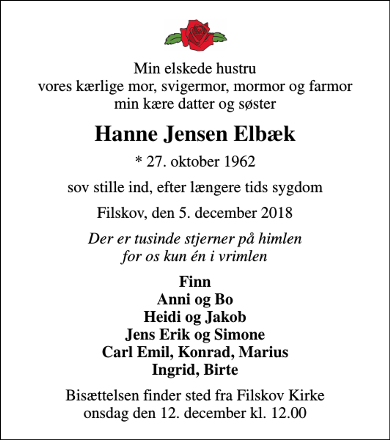 <p>Min elskede hustru vores kærlige mor, svigermor, mormor og farmor min kære datter og søster<br />Hanne Jensen Elbæk<br />* 27. oktober 1962<br />sov stille ind, efter længere tids sygdom<br />Filskov, den 5. december 2018<br />Der er tusinde stjerner på himlen for os kun én i vrimlen<br />Finn Anni og Bo Heidi og Jakob Jens Erik og Simone Carl Emil, Konrad, Marius Ingrid, Birte<br />Bisættelsen finder sted fra Filskov Kirke onsdag den 12. december kl. 12.00</p>