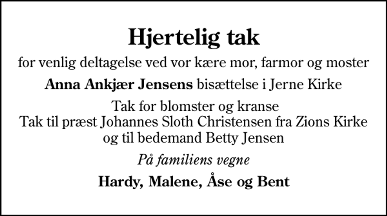 <p>Hjertelig tak<br />for venlig deltagelse ved vor kære mor, farmor og moster<br /><em>Anna Ankjær Jensens</em> bisættelse i Jerne Kirke<br />Tak for blomster og kranse Tak til præst Johannes Sloth Christensen fra Zions Kirke og til bedemand Betty Jensen<br />På familiens vegne<br />Hardy, Malene, Åse og Bent</p>