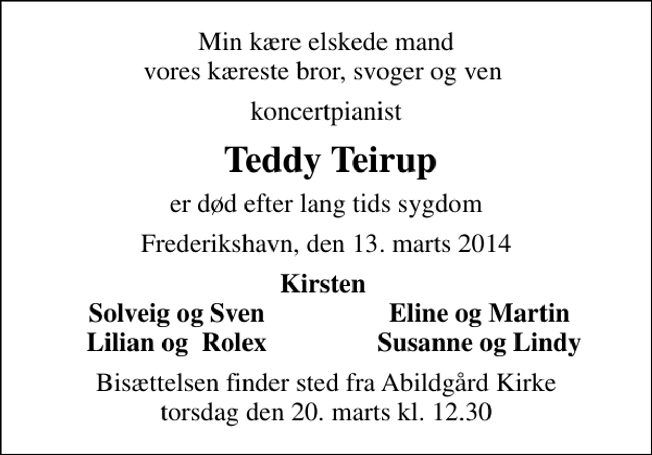 <p>Min kære elskede mand vores kæreste bror, svoger og ven<br />koncertpianist<br />Teddy Teirup<br />er død efter lang tids sygdom<br />Frederikshavn, den 13. marts 2014<br />Kirsten<br />Solveig og Sven<br />Eline og Martin<br />Lilian og Rolex<br />Susanne og Lindy<br />Bisættelsen finder sted fra Abildgård Kirke torsdag den 20. marts kl. 12.30</p>