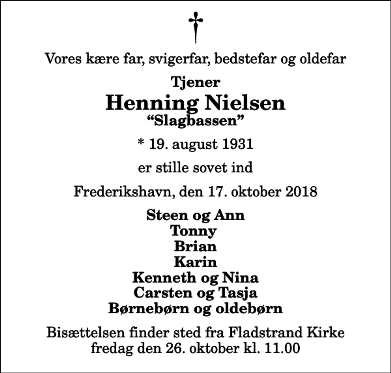 <p>Vores kære far, svigerfar, bedstefar og oldefar<br />Tjener<br />Henning Nielsen<br />Slagbassen<br />* 19. august 1931<br />er stille sovet ind<br />Frederikshavn, den 17. oktober 2018<br />Steen og Ann Tonny Brian Karin Kenneth og Nina Carsten og Tasja Børnebørn og oldebørn<br />Bisættelsen finder sted fra Fladstrand Kirke fredag den 26. oktober kl. 11.00</p>