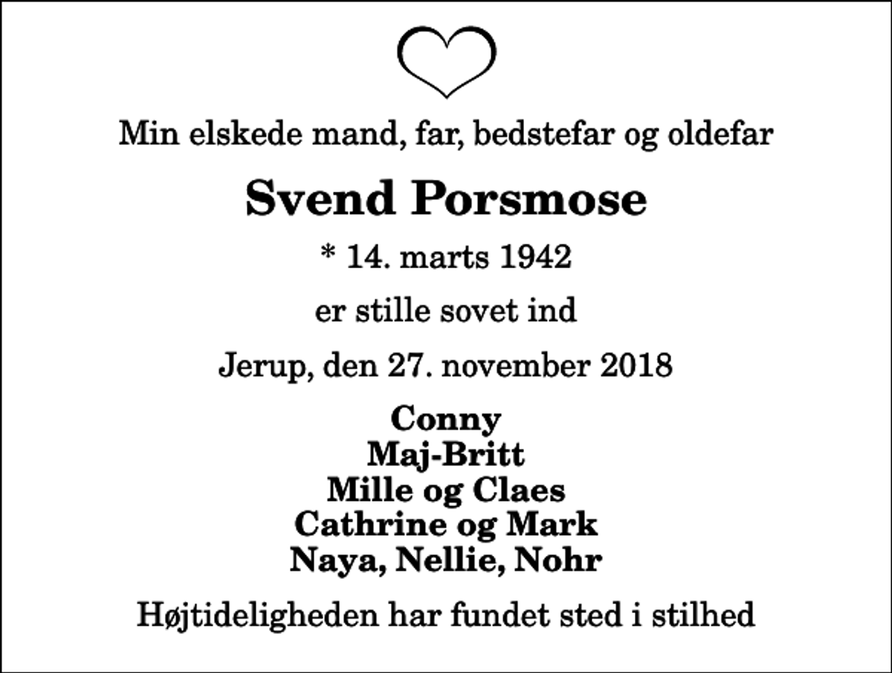 <p>Min elskede mand, far, bedstefar og oldefar<br />Svend Porsmose<br />* 14. marts 1942<br />er stille sovet ind<br />Jerup, den 27. november 2018<br />Conny Maj-Britt Mille og Claes Cathrine og Mark Naya, Nellie, Nohr<br />Højtideligheden har fundet sted i stilhed</p>