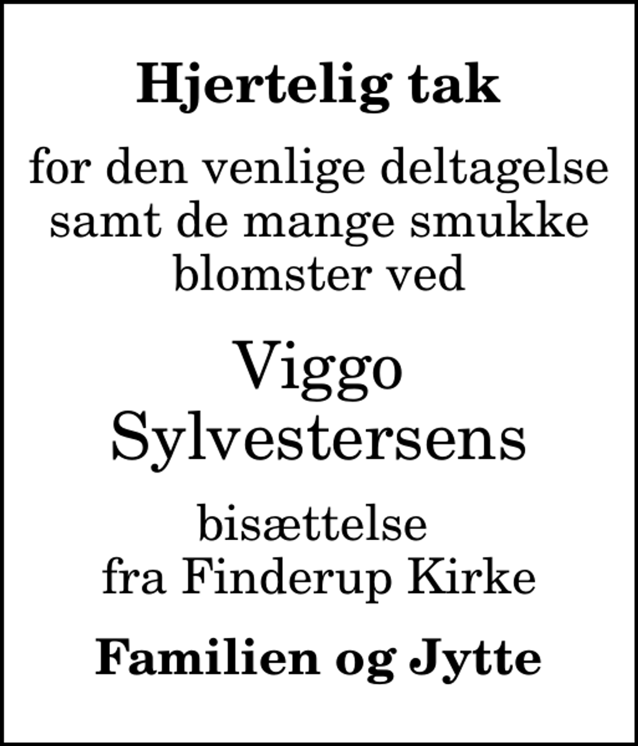 <p>Hjertelig tak<br />for den venlige deltagelse samt de mange smukke blomster ved<br />Viggo Sylvestersens<br />bisættelse fra Finderup Kirke<br />Familien og Jytte</p>