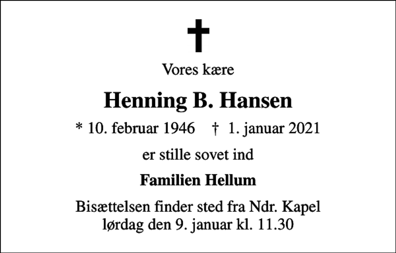 <p>Vores kære<br />Henning B. Hansen<br />* 10. februar 1946 ✝ 1. januar 2021<br />er stille sovet ind<br />Familien Hellum<br />Bisættelsen finder sted fra Ndr. Kapel lørdag den 9. januar kl. 11.30</p>