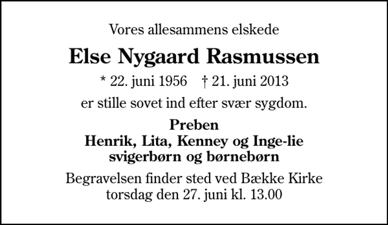 <p>Vores allesammens elskede<br />Else Nygaard Rasmussen<br />* 22. juni 1956 ✝ 21. juni 2013<br />er stille sovet ind efter svær sygdom.<br />Preben Henrik, Lita, Kenney og Inge-lie svigerbørn og børnebørn<br />Begravelsen finder sted ved Bække Kirke torsdag den 27. juni kl. 13.00</p>