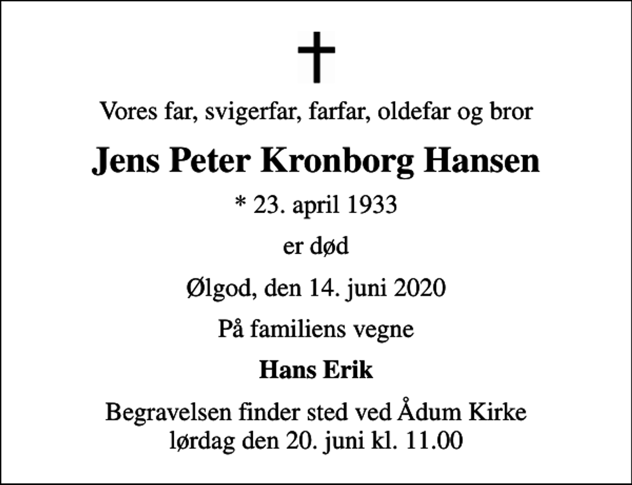 <p>Vores far, svigerfar, farfar, oldefar og bror<br />Jens Peter Kronborg Hansen<br />* 23. april 1933<br />er død<br />Ølgod, den 14. juni 2020<br />På familiens vegne<br />Hans Erik<br />Begravelsen finder sted ved Ådum Kirke lørdag den 20. juni kl. 11.00</p>