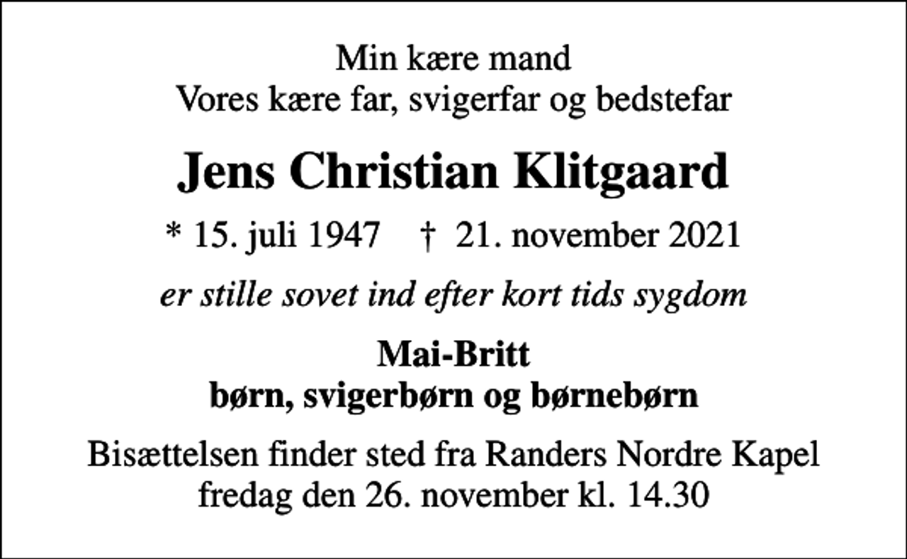 <p>Min kære mand Vores kære far, svigerfar og bedstefar<br />Jens Christian Klitgaard<br />* 15. juli 1947 ✝ 21. november 2021<br />er stille sovet ind efter kort tids sygdom<br />Mai-Britt børn, svigerbørn og børnebørn<br />Bisættelsen finder sted fra Randers Nordre Kapel fredag den 26. november kl. 14.30</p>