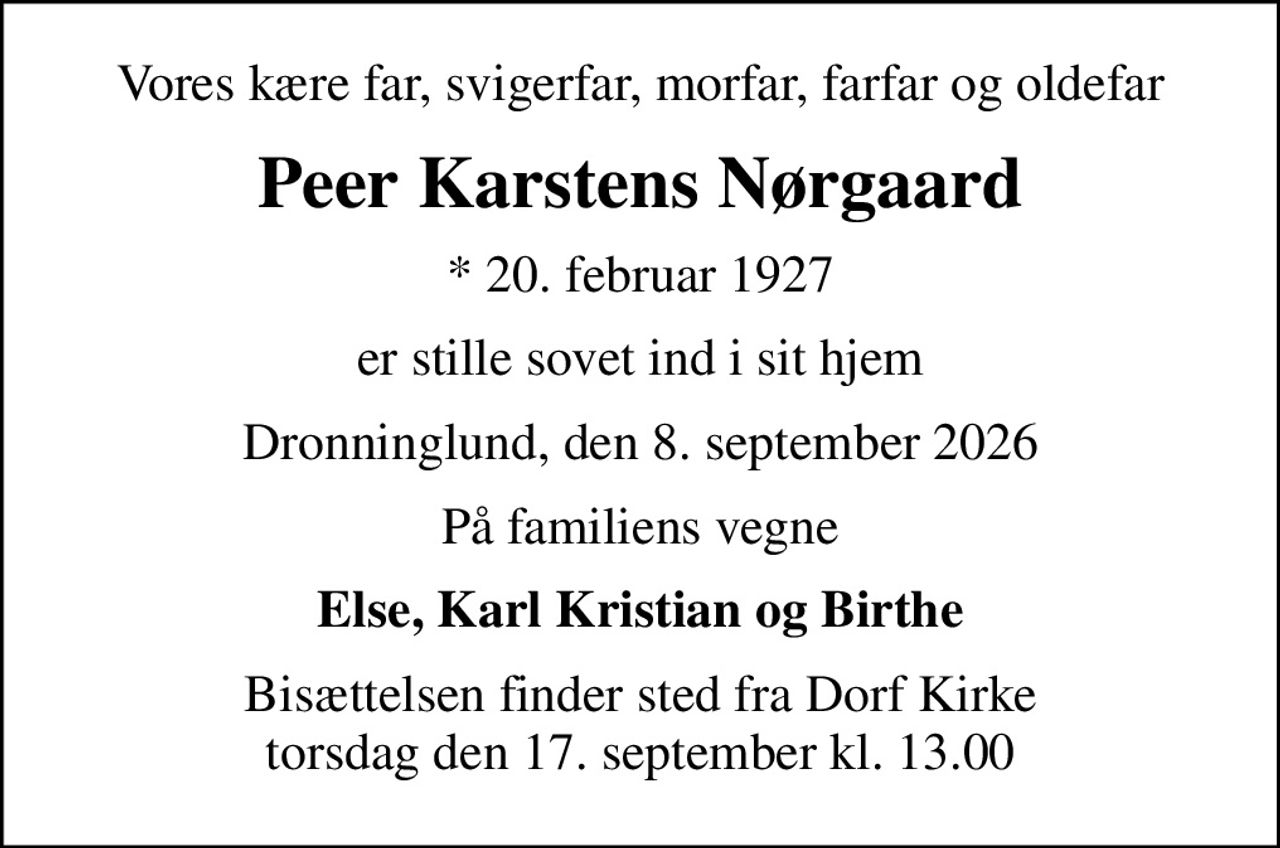 Vores kære far, svigerfar, morfar, farfar og oldefar
Peer Karstens Nørgaard
* 20. februar 1927
er stille sovet ind i sit hjem
Dronninglund, den 8. september 2026
På familiens vegne
Else, Karl Kristian og Birthe
Bisættelsen finder sted fra Dorf Kirke  torsdag den 17. september kl. 13.00