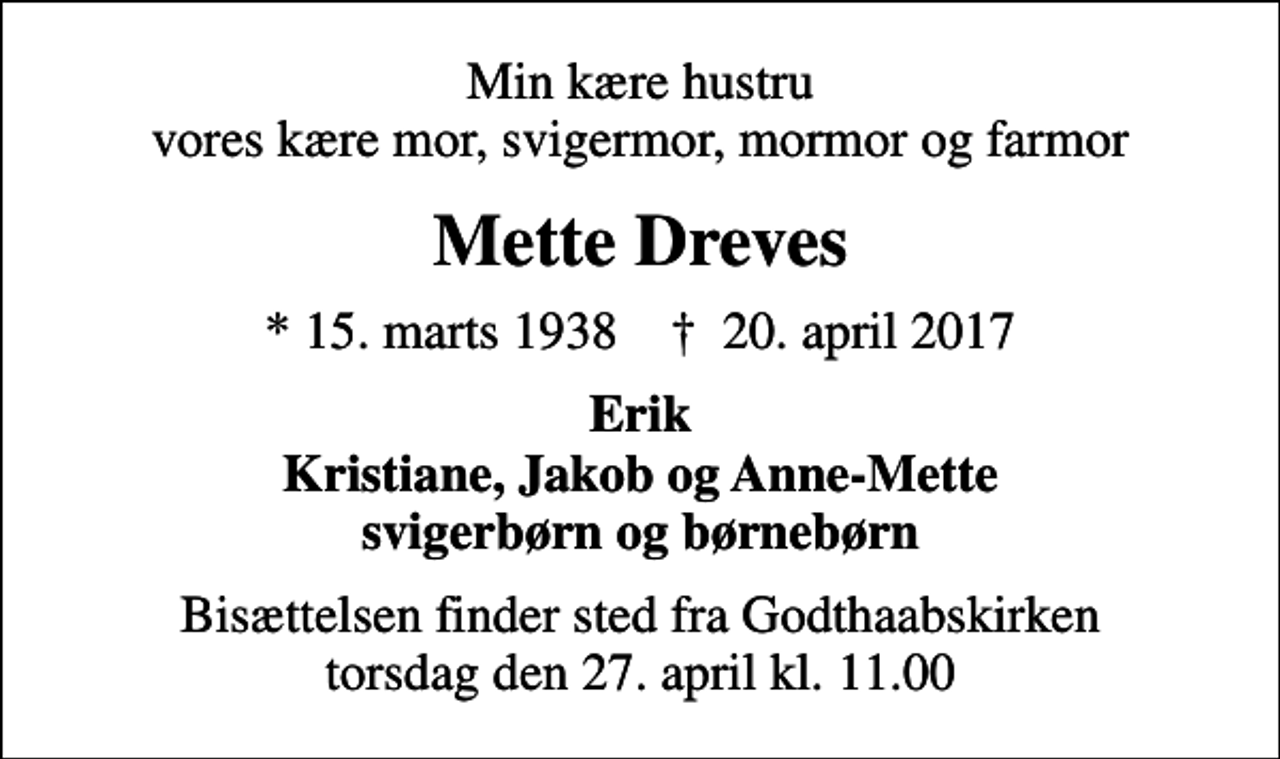 <p>Min kære hustru vores kære mor, svigermor, mormor og farmor<br />Mette Dreves<br />* 15. marts 1938 ✝ 20. april 2017<br />Erik Kristiane, Jakob og Anne-Mette svigerbørn og børnebørn<br />Bisættelsen finder sted fra Godthaabskirken torsdag den 27. april kl. 11.00</p>