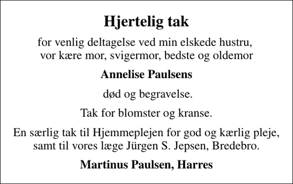 <p>Hjertelig tak<br />for venlig deltagelse ved min elskede hustru, vor kære mor, svigermor, bedste og oldemor<br />Annelise Paulsens<br />død og begravelse.<br />Tak for blomster og kranse.<br />En særlig tak til Hjemmeplejen for god og kærlig pleje, samt til vores læge Jürgen S. Jepsen, Bredebro.<br />Martinus Paulsen, Harres</p>