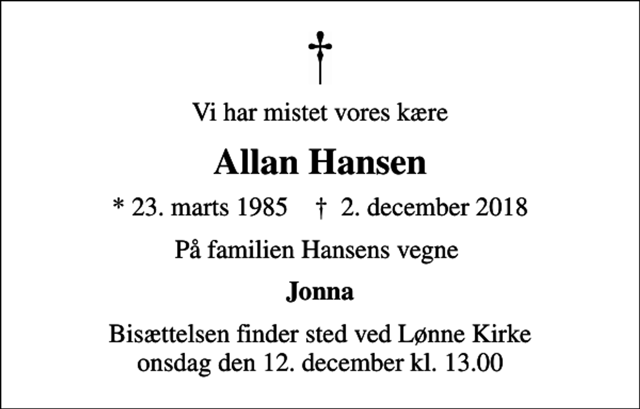 <p>Vi har mistet vores kære<br />Allan Hansen<br />* 23. marts 1985 ✝ 2. december 2018<br />På familien Hansens vegne<br />Jonna<br />Bisættelsen finder sted ved Lønne Kirke onsdag den 12. december kl. 13.00</p>