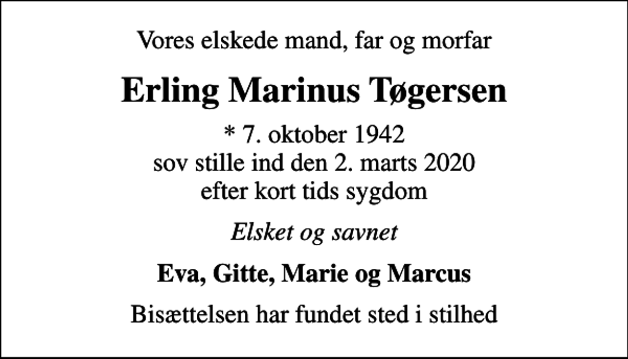 <p>Vores elskede mand, far og morfar<br />Erling Marinus Tøgersen<br />* 7. oktober 1942 sov stille ind den 2. marts 2020 efter kort tids sygdom<br />Elsket og savnet<br />Eva, Gitte, Marie og Marcus<br />Bisættelsen har fundet sted i stilhed</p>