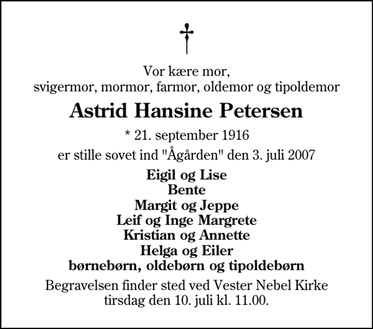 <p>Vor kære mor, svigermor, mormor, farmor, oldemor og tipoldemor<br />Astrid Hansine Petersen<br />* 21. september 1916<br />er stille sovet ind "Ågården" den 3. juli 2007<br />Eigil og Lise Bente Margit og Jeppe Leif og Inge Margrete Kristian og Annette Helga og Eiler børnebørn, oldebørn og tipoldebørn<br />Begravelsen finder sted ved Vester Nebel Kirke tirsdag den 10. juli kl. 11.00</p>