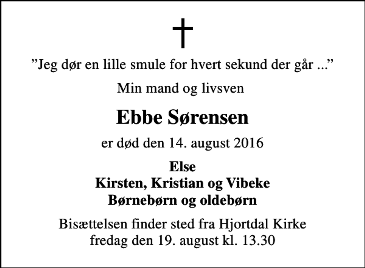 <p>Jeg dør en lille smule for hvert sekund der går ...<br />Min mand og livsven<br />Ebbe Sørensen<br />er død den 14. august 2016<br />Else Kirsten, Kristian og Vibeke Børnebørn og oldebørn<br />Bisættelsen finder sted fra Hjortdal Kirke fredag den 19. august kl. 13.30</p>