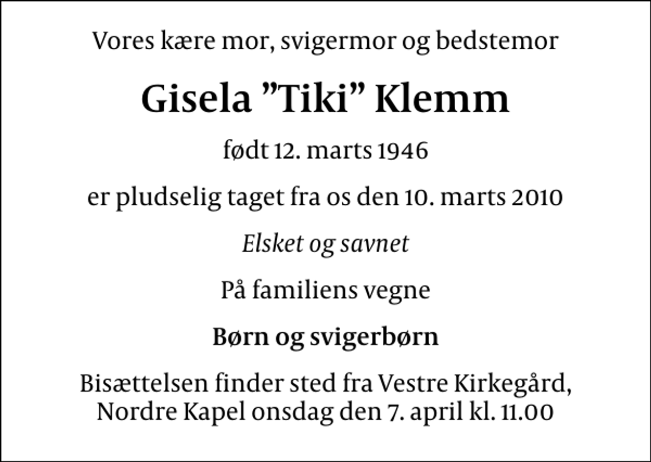 <p>Vores kære mor, svigermor og bedstemor<br />Gisela Tiki Klemm<br />født 12. marts 1946<br />er pludselig taget fra os den 10. marts 2010<br />Elsket og savnet<br />På familiens vegne<br />Børn og svigerbørn<br />Bisættelsen finder sted fra Vestre Kirkegård, Nordre Kapel onsdag den 7. april kl. 11.00</p>