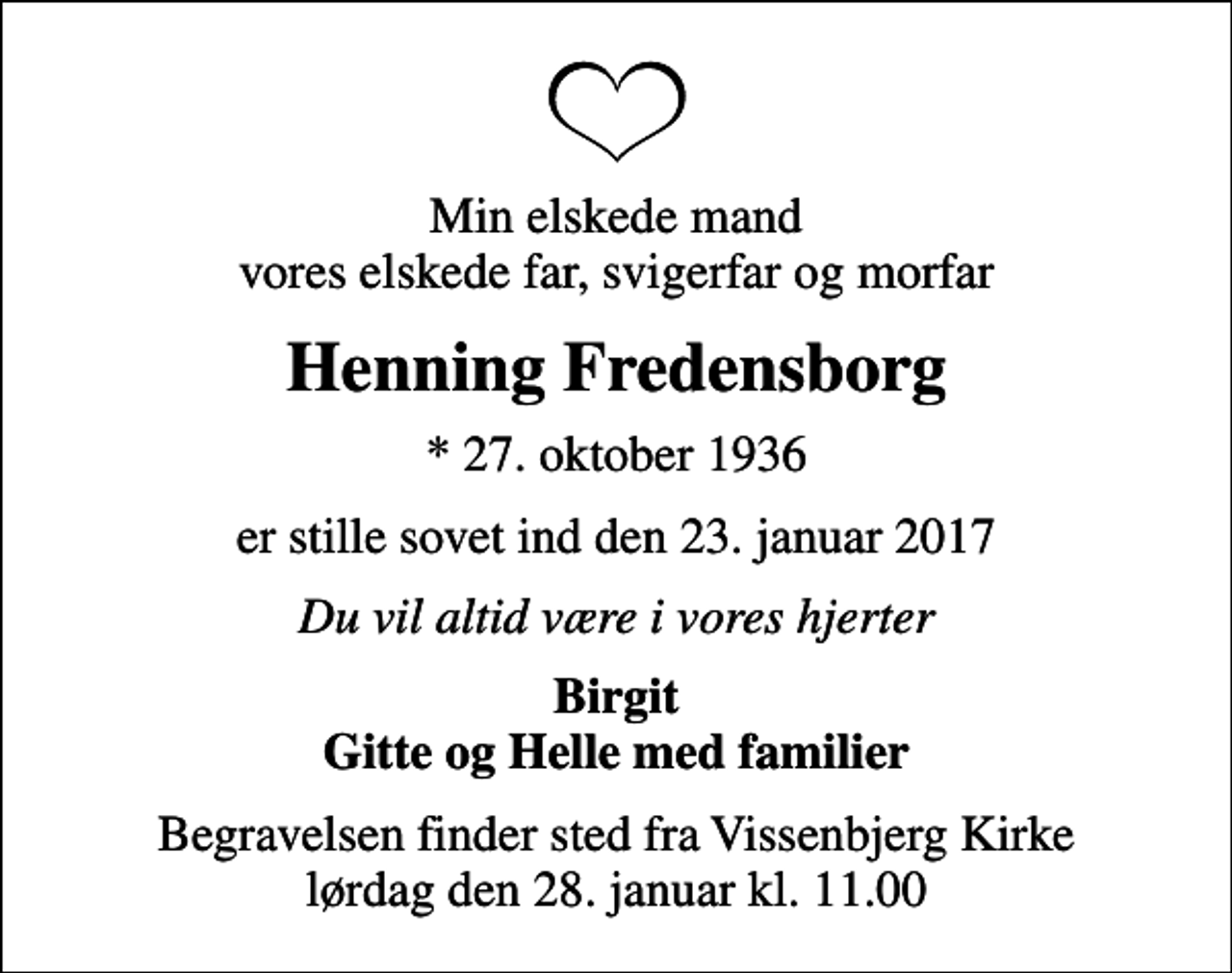 <p>Min elskede mand vores elskede far, svigerfar og morfar<br />Henning Fredensborg<br />* 27. oktober 1936<br />er stille sovet ind den 23. januar 2017<br />Du vil altid være i vores hjerter<br />Birgit Gitte og Helle med familier<br />Begravelsen finder sted fra Vissenbjerg Kirke lørdag den 28. januar kl. 11.00</p>