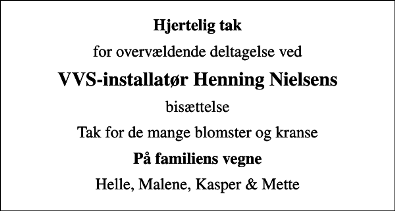 <p>Hjertelig tak<br />for overvældende deltagelse ved<br />VVS-installatør Henning Nielsens<br />bisættelse<br />Tak for de mange blomster og kranse<br />På familiens vegne<br />Helle, Malene, Kasper &amp; Mette</p>