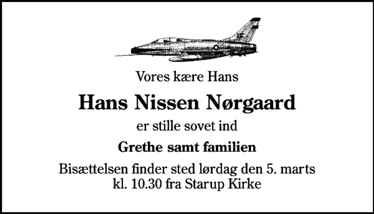 <p>Vores kære Hans<br />Hans Nissen Nørgaard<br />er stille sovet ind<br />Grethe samt familien<br />Bisættelsen finder sted lørdag den 5. marts kl. 10.30 fra Starup Kirke</p>