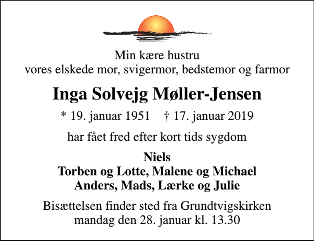 <p>Min kære hustru vores elskede mor, svigermor, bedstemor og farmor<br />Inga Solvejg Møller-Jensen<br />* 19. januar 1951 ✝ 17. januar 2019<br />har fået fred efter kort tids sygdom<br />Niels Torben og Lotte, Malene og Michael Anders, Mads, Lærke og Julie<br />Bisættelsen finder sted fra Grundtvigskirken mandag den 28. januar kl. 13.30</p>
