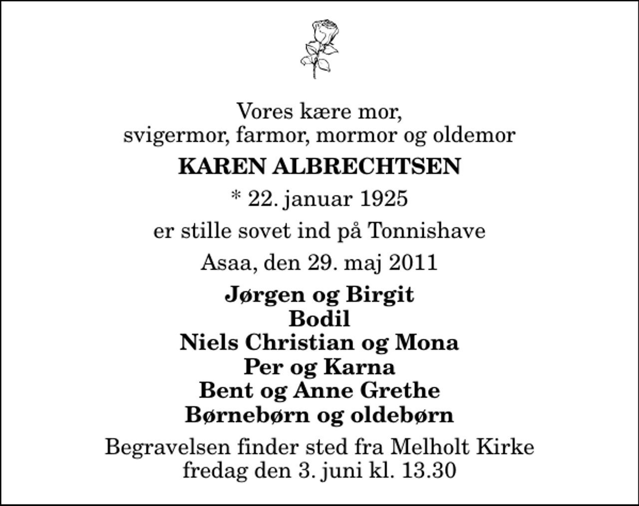 <p>Vores kære mor, svigermor, farmor, mormor og oldemor<br />Karen Albrechtsen<br />* 22. januar 1925<br />er stille sovet ind på Tonnishave<br />Asaa, den 29. maj 2011<br />Jørgen og Birgit Bodil Niels Christian og Mona Per og Karna Bent og Anne Grethe Børnebørn og oldebørn<br />Begravelsen finder sted fra Melholt Kirke fredag den 3. juni kl. 13.30</p>