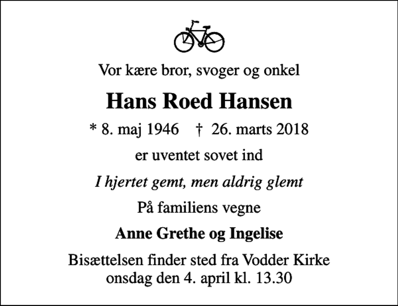 <p>Vor kære bror, svoger og onkel<br />Hans Roed Hansen<br />* 8. maj 1946 ✝ 26. marts 2018<br />er uventet sovet ind<br />I hjertet gemt, men aldrig glemt<br />På familiens vegne<br />Anne Grethe og Ingelise<br />Bisættelsen finder sted fra Vodder Kirke onsdag den 4. april kl. 13.30</p>