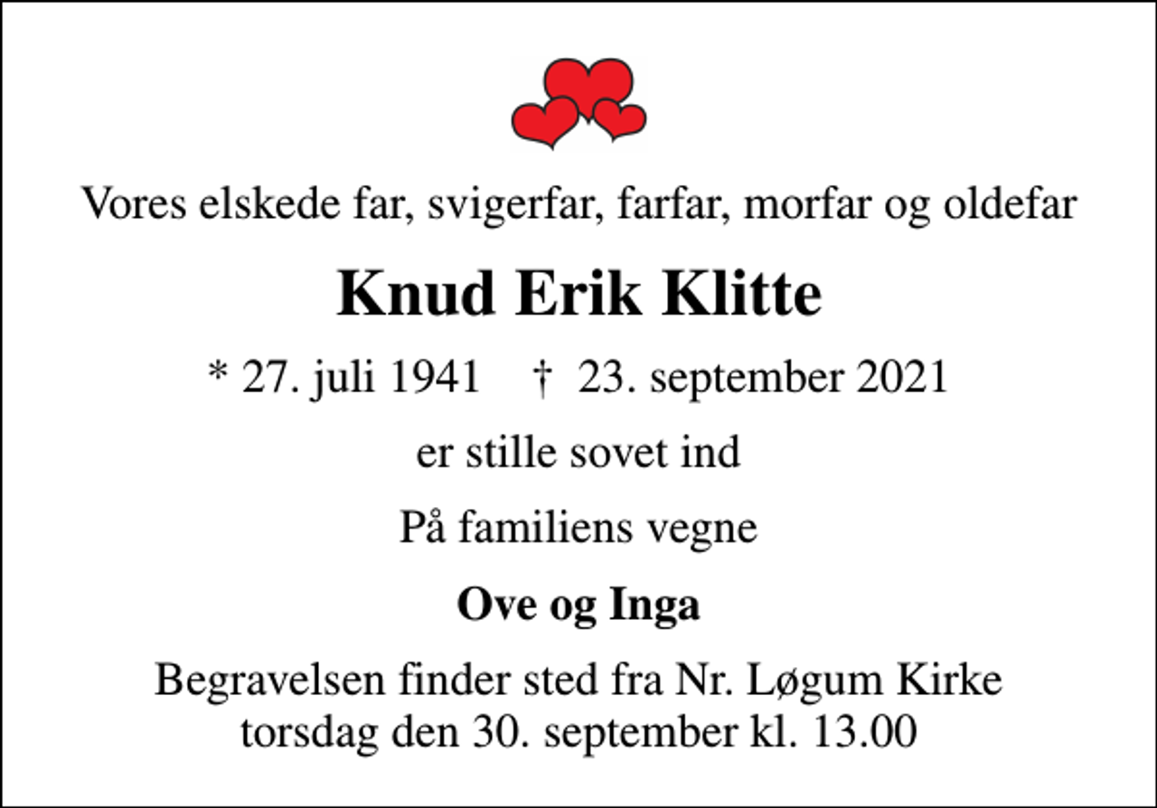 <p>Vores elskede far, svigerfar, farfar, morfar og oldefar<br />Knud Erik Klitte<br />* 27. juli 1941 ✝ 23. september 2021<br />er stille sovet ind<br />På familiens vegne<br />Ove og Inga<br />Begravelsen finder sted fra Nr. Løgum Kirke torsdag den 30. september kl. 13.00</p>
